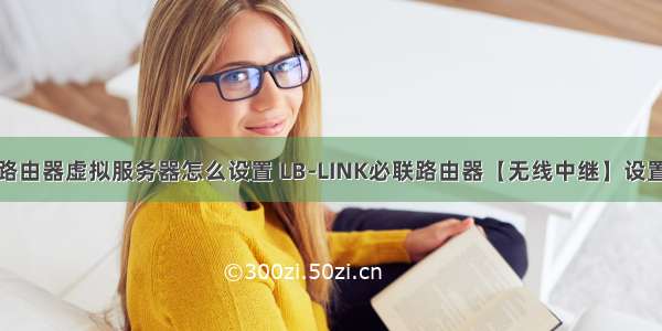 必联路由器虚拟服务器怎么设置 LB-LINK必联路由器【无线中继】设置教程