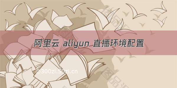 阿里云 aliyun 直播环境配置