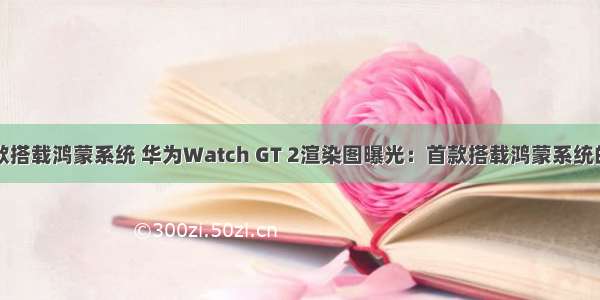 华为手表哪款搭载鸿蒙系统 华为Watch GT 2渲染图曝光：首款搭载鸿蒙系统的智能手表...