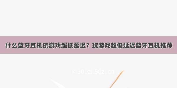 什么蓝牙耳机玩游戏超低延迟？玩游戏超低延迟蓝牙耳机推荐