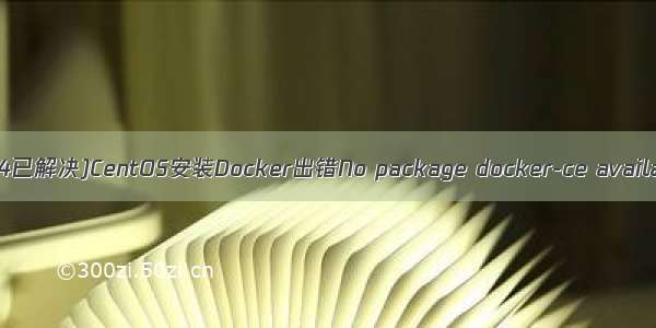 (0224已解决)CentOS安装Docker出错No package docker-ce available