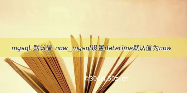 mysql 默认值 now_mysql设置datetime默认值为now