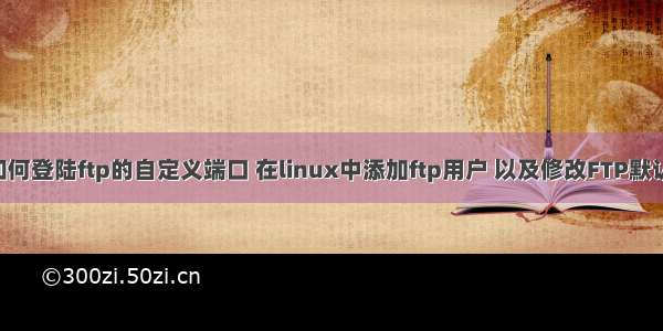 linux如何登陆ftp的自定义端口 在linux中添加ftp用户 以及修改FTP默认端口号