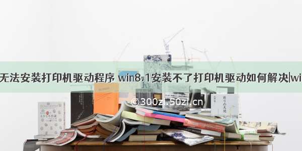 win8计算机无法安装打印机驱动程序 win8.1安装不了打印机驱动如何解决|win8.1安装不