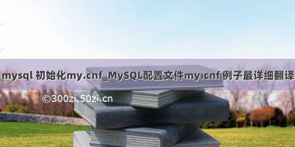 mysql 初始化my.cnf_MySQL配置文件my.cnf 例子最详细翻译