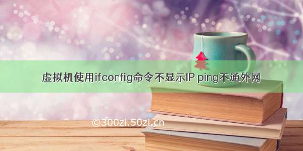 虚拟机使用ifconfig命令不显示IP ping不通外网