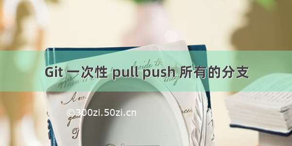 Git 一次性 pull push 所有的分支