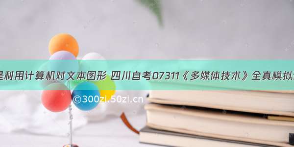 多媒体技术是利用计算机对文本图形 四川自考07311《多媒体技术》全真模拟试题（三）...