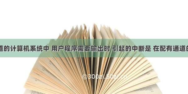 在配有通道的计算机系统中 用户程序需要输出时 引起的中断是 在配有通道的计算机系