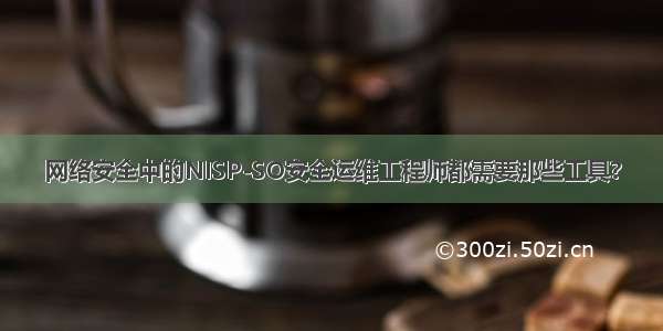 网络安全中的NISP-SO安全运维工程师都需要那些工具?