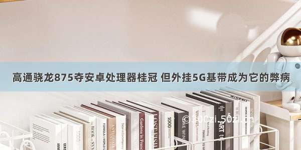 高通骁龙875夺安卓处理器桂冠 但外挂5G基带成为它的弊病