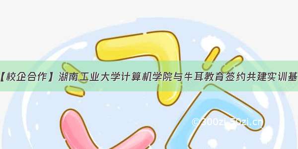 【校企合作】湖南工业大学计算机学院与牛耳教育签约共建实训基地
