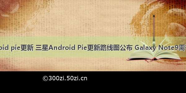 三星android pie更新 三星Android Pie更新路线图公布 Galaxy Note9需等明年二月