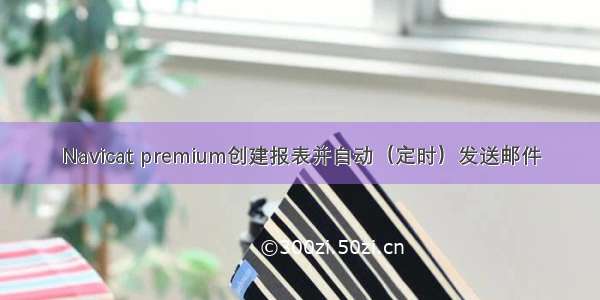 Navicat premium创建报表并自动（定时）发送邮件