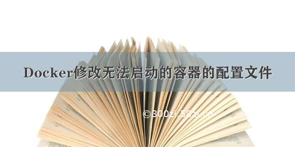 Docker修改无法启动的容器的配置文件