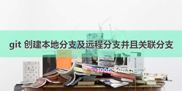 git 创建本地分支及远程分支并且关联分支