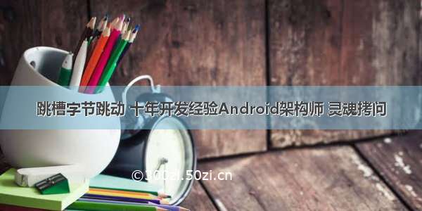 跳槽字节跳动 十年开发经验Android架构师 灵魂拷问