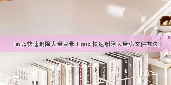 linux快速删除大量目录 Linux 快速删除大量小文件方法