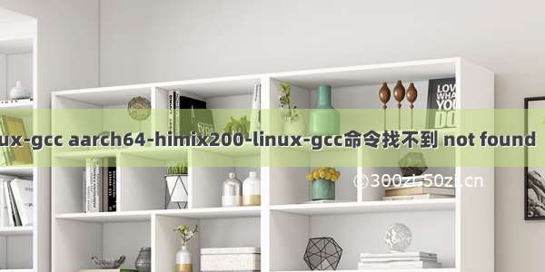 交叉编译器arm-linux-gcc aarch64-himix200-linux-gcc命令找不到 not found  所有原因全方位解析