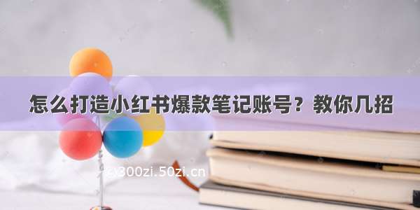 怎么打造小红书爆款笔记账号？教你几招