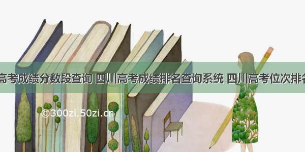 四川高考成绩分数段查询 四川高考成绩排名查询系统 四川高考位次排名表...