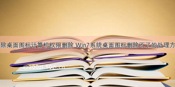 删除桌面图标计算机权限删除 Win7系统桌面图标删除不了的处理方法