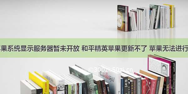 和平精英苹果系统显示服务器暂未开放 和平精英苹果更新不了 苹果无法进行版本更新如