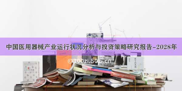 中国医用器械产业运行状况分析与投资策略研究报告-2028年