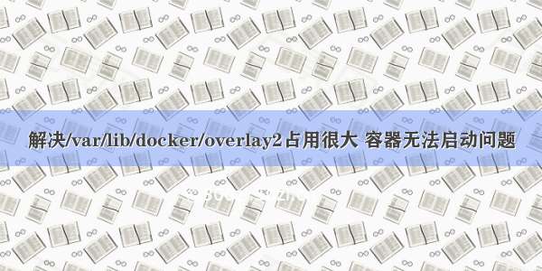 解决/var/lib/docker/overlay2占用很大 容器无法启动问题