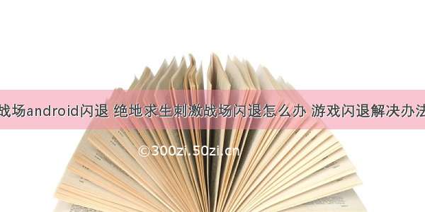 刺激战场android闪退 绝地求生刺激战场闪退怎么办 游戏闪退解决办法一览