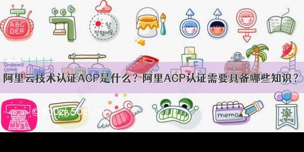 阿里云技术认证ACP是什么？阿里ACP认证需要具备哪些知识？