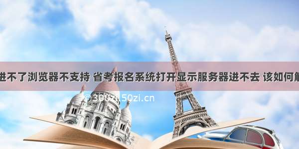 服务器进不了浏览器不支持 省考报名系统打开显示服务器进不去 该如何解决？...