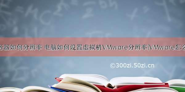 虚拟机和服务器如何分辨率 电脑如何设置虚拟机VMware分辨率|VMware怎么设置全屏...