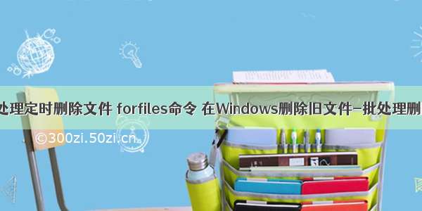 linux批处理定时删除文件 forfiles命令 在Windows删除旧文件-批处理删除文件