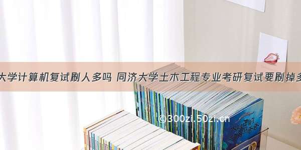 同济大学计算机复试刷人多吗 同济大学土木工程专业考研复试要刷掉多少人