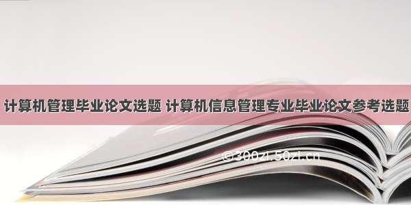 计算机管理毕业论文选题 计算机信息管理专业毕业论文参考选题