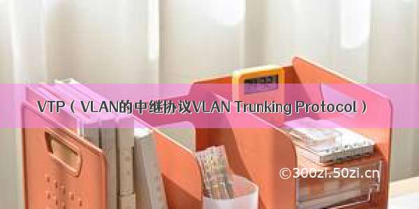 VTP（VLAN的中继协议VLAN Trunking Protocol）