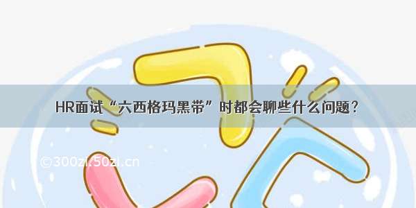 HR面试“六西格玛黑带”时都会聊些什么问题？