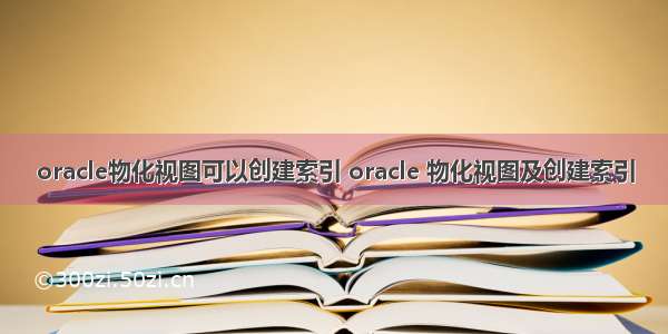 oracle物化视图可以创建索引 oracle 物化视图及创建索引