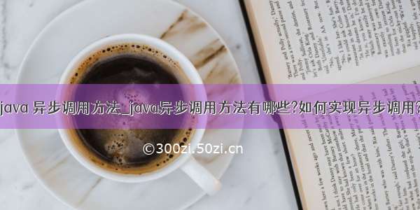 java 异步调用方法_java异步调用方法有哪些?如何实现异步调用?