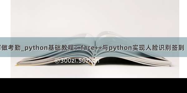 python如何做考勤_python基础教程：face++与python实现人脸识别签到（考勤）功能