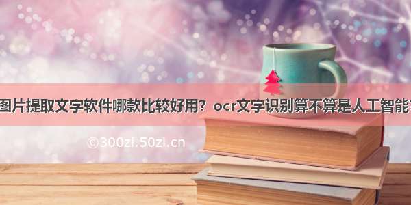 图片提取文字软件哪款比较好用？ocr文字识别算不算是人工智能？