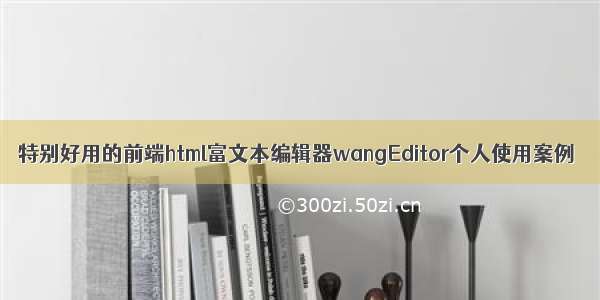 特别好用的前端html富文本编辑器wangEditor个人使用案例