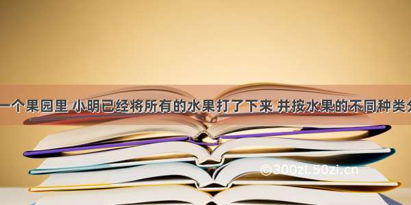 搬水果 在一个果园里 小明已经将所有的水果打了下来 并按水果的不同种类分成了若干