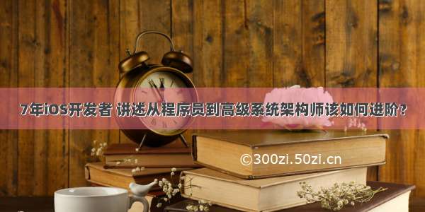 7年iOS开发者 讲述从程序员到高级系统架构师该如何进阶？