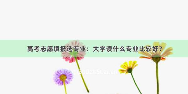 高考志愿填报选专业：大学读什么专业比较好？