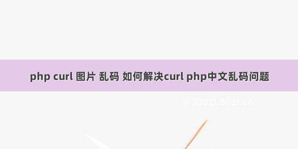 php curl 图片 乱码 如何解决curl php中文乱码问题