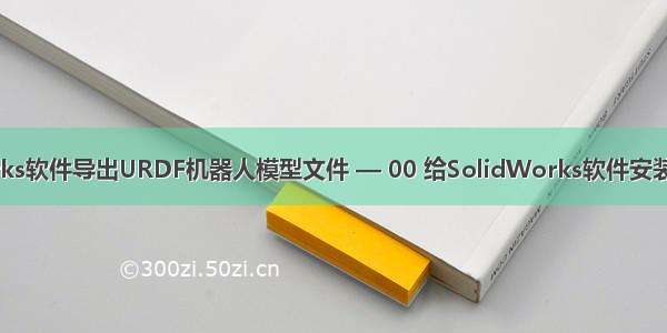 如何使用SolidWorks软件导出URDF机器人模型文件 — 00 给SolidWorks软件安装 sw_urdf_exporte