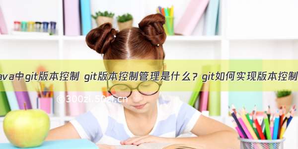 java中git版本控制 git版本控制管理是什么？git如何实现版本控制？