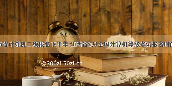 江西省计算机二级报名下半年 江西省9月全国计算机等级考试报名时间...